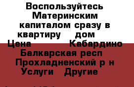 Воспользуйтесь Материнским капиталом сразу в квартиру... дом... › Цена ­ 1 000 - Кабардино-Балкарская респ., Прохладненский р-н Услуги » Другие   